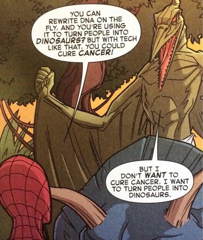 YOU CAN REWRITE DNA ON THE FLY, AND YOU'RE USING IT TO TURN PEOPLE INTO DINOSAURS? BUT WITH TECH LIKE THAT, YOU COULD CURE CANCER! BUT I DON'T WANT TO CURE CANCER. I WANT TO TURN PEOPLE INTO DINOSAURS.