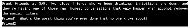 Drunk Friends at 3AM: Two close friends who've been drinking, inhibitions are down, and they're having one of those raw, honest conversations that only happen when alcohol removes the social filters.Friend1: What's the worst thing you've ever done that no one knows about?Friend2: