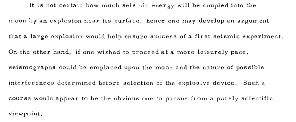 It is not certain how much seismic energy will be coupled into the
moon by an explosion near its surface,
hence one may develop an argument
that a large explosion would help ensure success of a first seismic experiment. On the other hand, if one wished to proceed at a more leisurely pace, seismographs could be emplaced upon the moon and the nature of possible interferences determined before selection of the explosive device. Such a course would appear to be the obvious one to pursue from a purely scientific viewpoint.