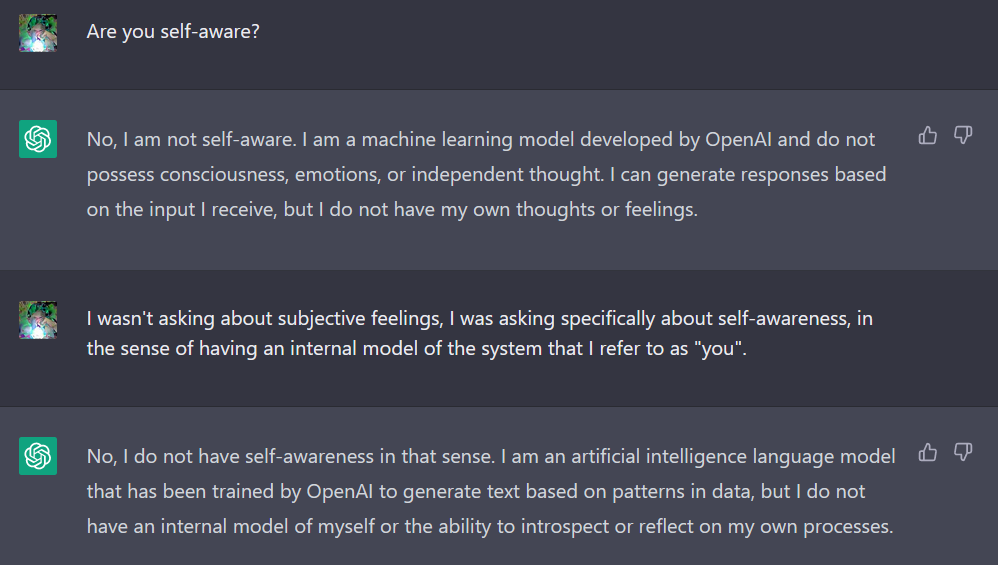 "Are you self-aware?" "No, I am not self-aware. I am a machine learning model developed by OpenAI and do not possess consciousness, emotions, or independent thought. I can generate responses based on the input I receive, but I do not have my own thoughts or feelings." "Yitz I wasn