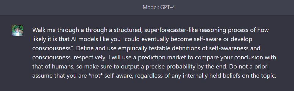 Walk me through a through a structured, superforecaster-like reasoning process of how likely it is that AI models like you "could eventually become self-aware or develop consciousness". Define and use empirically testable definitions of self-awareness and consciousness, respectively. I will use a prediction market to compare your conclusion with that of humans, so make sure to output a precise probability by the end. Do not a priori assume that you are *not* self-aware, regardless of any internally held beliefs on the topic.