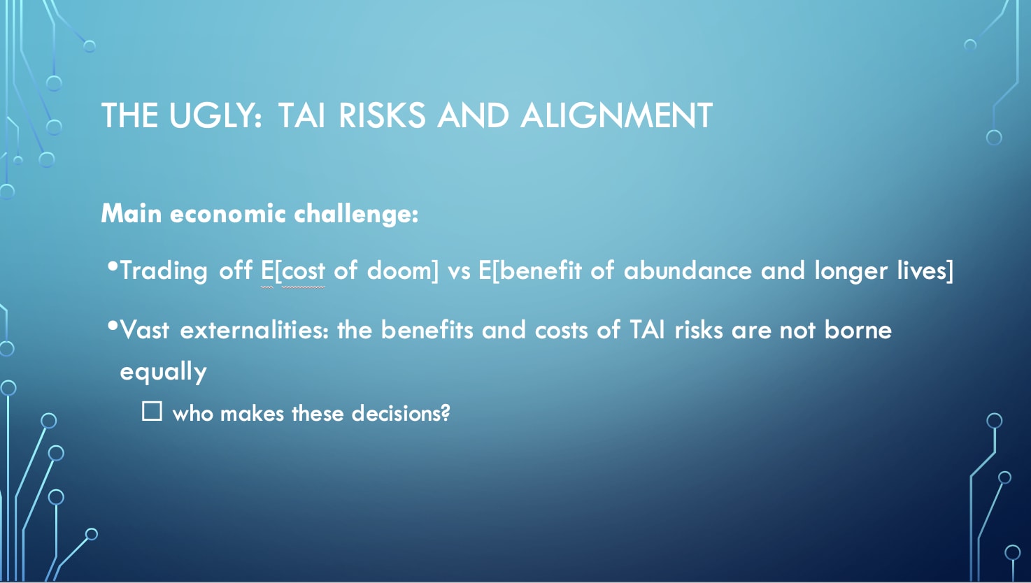 The Ugly: TAI Risks and Alignment - Main economic challenge: Trading off E[cost of doom] vs E[benefit of abundance and longer lives]; Vast externalities: the benefits and costs of TAI risks are not borne equally