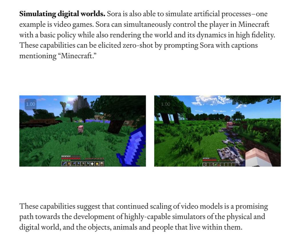 Simulating digital worlds. Sora is also able to simulate artificial processes–one example is video games. Sora can simultaneously control the player in Minecraft with a basic policy while also rendering the world and its dynamics in high fidelity. These capabilities can be elicited zero-shot by prompting Sora with captions mentioning “Minecraft.” These capabilities suggest that continued scaling of video models is a promising path towards the development of highly-capable simulators of the physical and digital world, and the objects, animals and people that live within them.