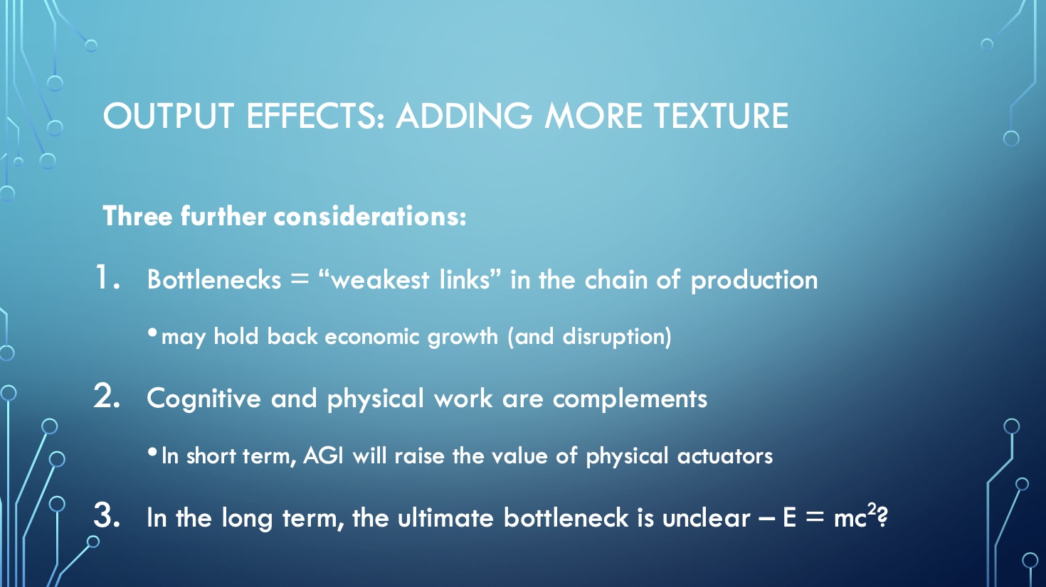 Output Effects: Adding More Texture - Three further considerations: 1. Bottlenecks = 'weakest links' in the chain of production (may hold back economic growth and disruption), 2. Cognitive and physical work are complements (In short term, AGI will raise the value of physical actuators), 3. In the long term, the ultimate bottleneck is unclear – E = mc²?